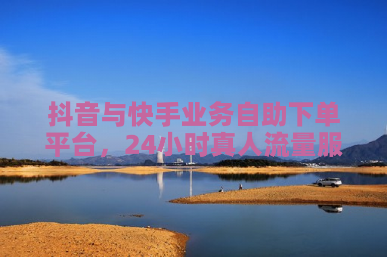 抖音与快手业务自助下单平台，24小时真人流量服务，超低价格助力社交媒体增长