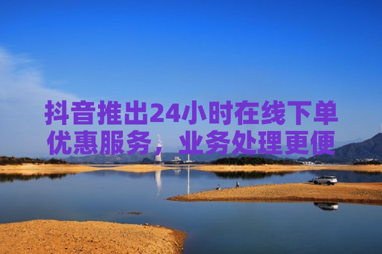 抖音推出24小时在线下单优惠服务，业务处理更便捷