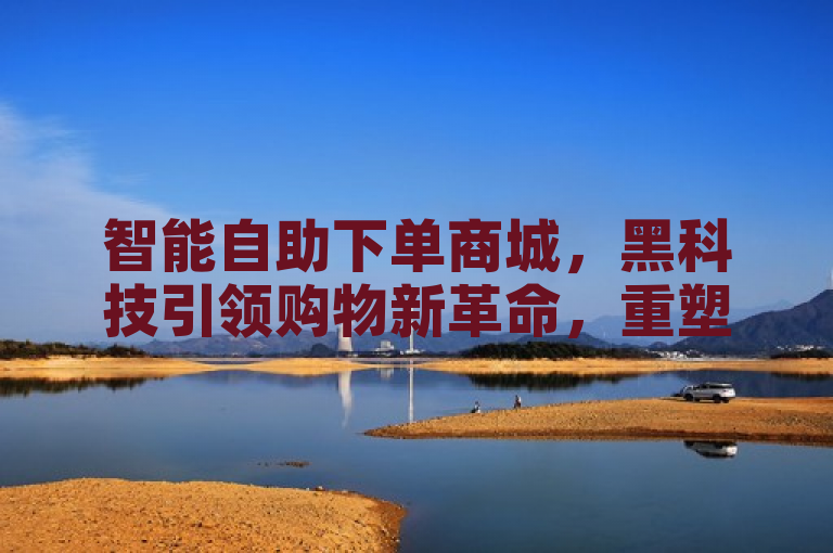 智能自助下单商城,黑科技引领购物新革命,重塑消费者体验