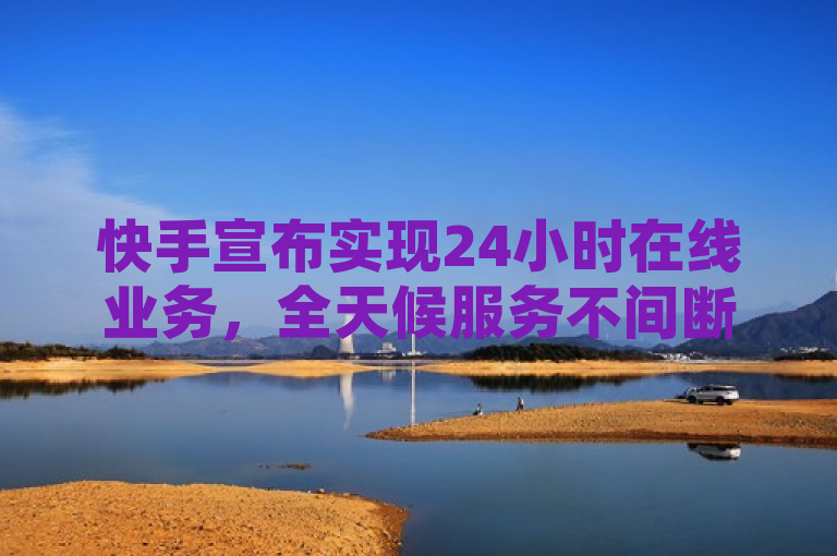 快手宣布实现24小时在线业务，全天候服务不间断