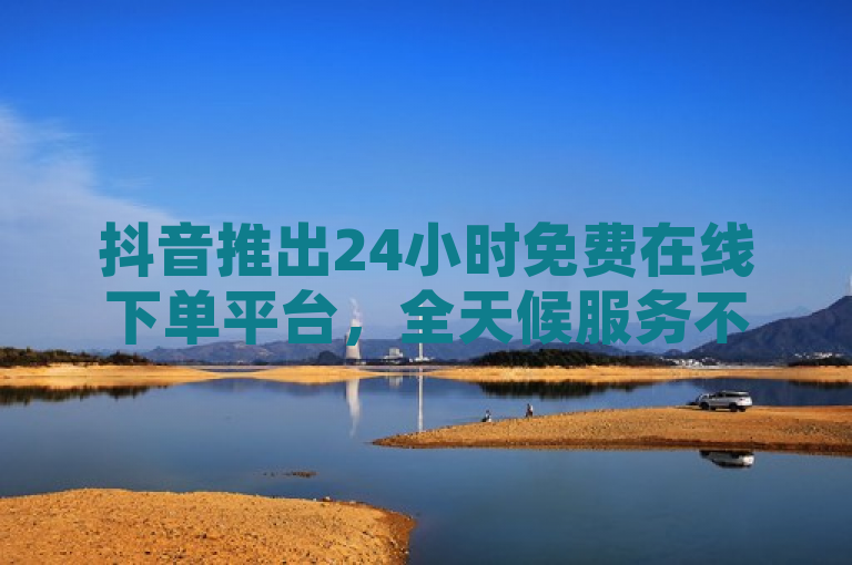 抖音推出24小时免费在线下单平台，全天候服务不间断