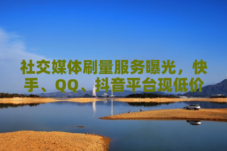 社交媒体刷量服务曝光，快手、QQ、抖音平台现低价点赞与自助下单现象