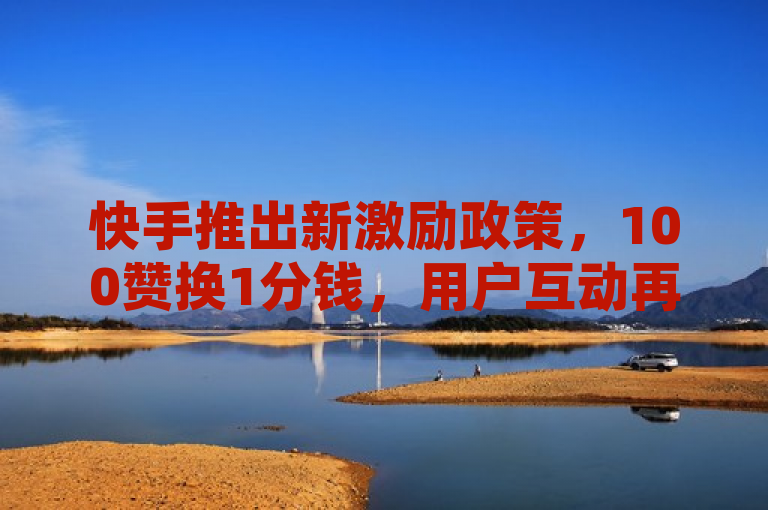 快手推出新激励政策，100赞换1分钱，用户互动再升级！