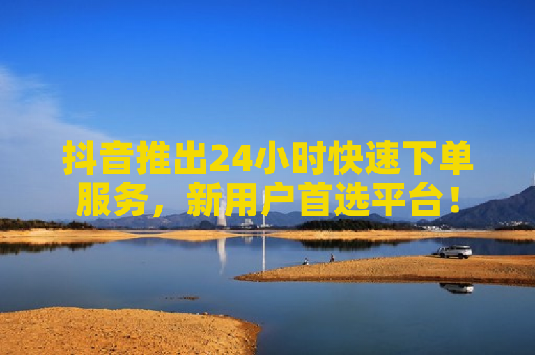 抖音推出24小时快速下单服务，新用户首选平台！