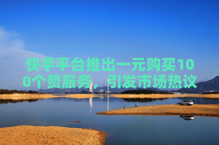 快手平台推出一元购买100个赞服务，引发市场热议