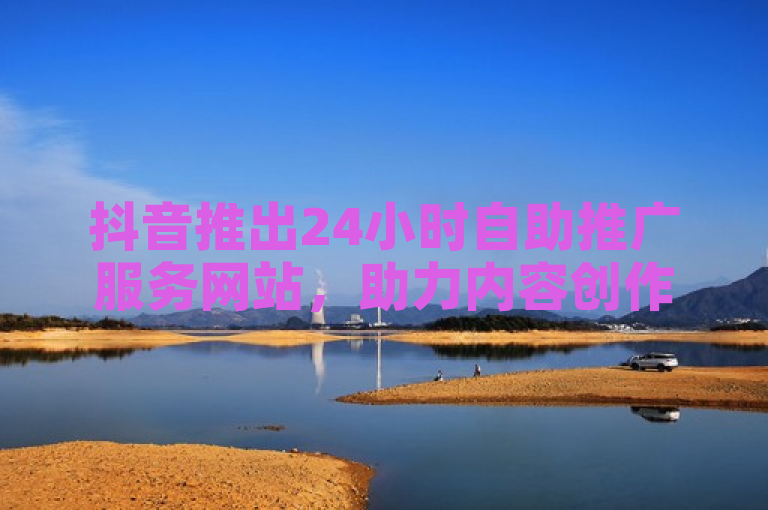 抖音推出24小时自助推广服务网站，助力内容创作者全天候提升影响力
