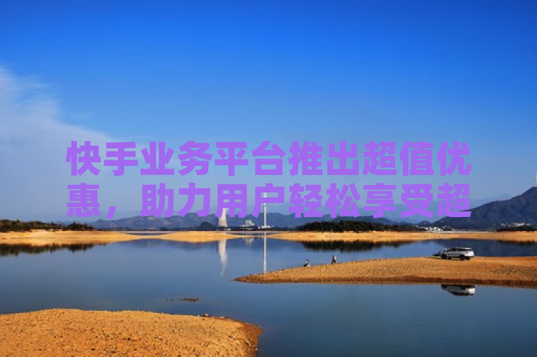 快手业务平台推出超值优惠，助力用户轻松享受超低价服务