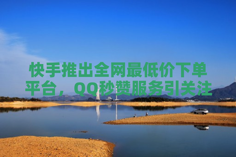 快手推出全网最低价下单平台，QQ秒赞服务引关注