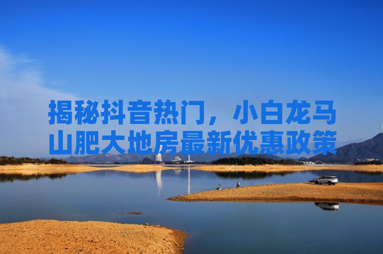 揭秘抖音热门，小白龙马山肥大地房最新优惠政策大公开