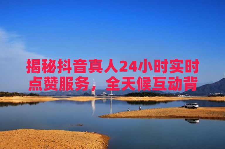 揭秘抖音真人24小时实时点赞服务，全天候互动背后的真相