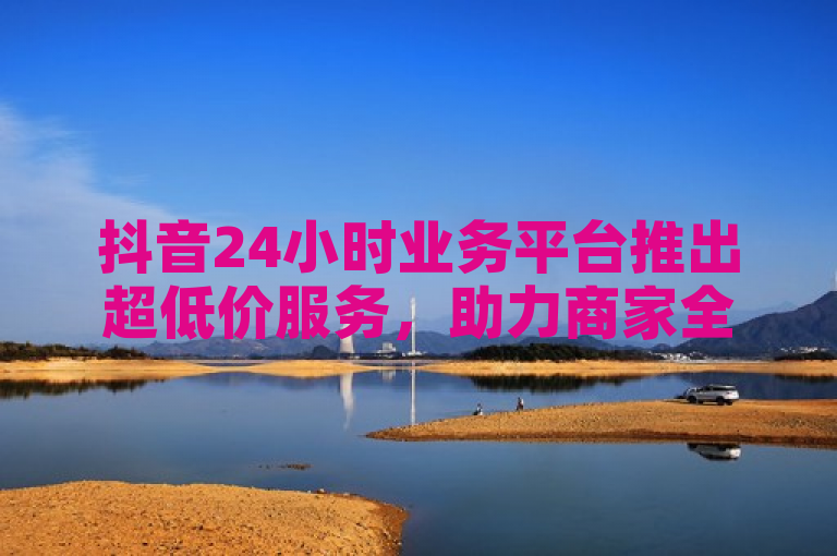 抖音24小时业务平台推出超低价服务，助力商家全天候营销