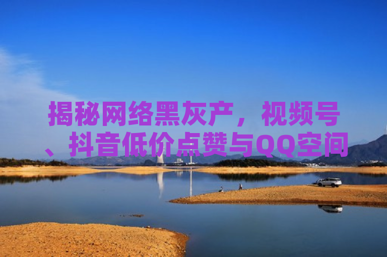 揭秘网络黑灰产，视频号、抖音低价点赞与QQ空间访客量刷单服务曝光