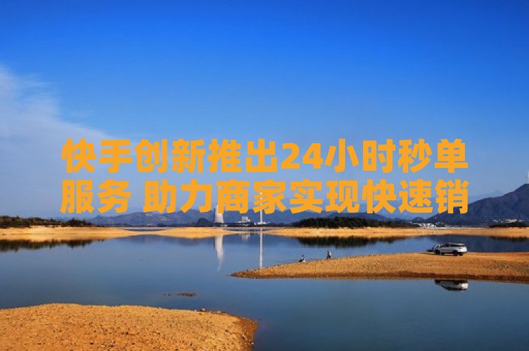 快手创新推出24小时秒单服务 助力商家实现快速销售转化