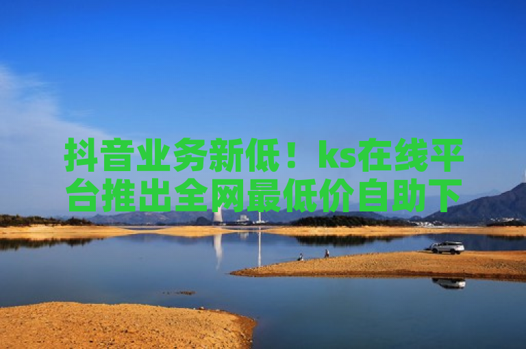 抖音业务新低！ks在线平台推出全网最低价自助下单服务