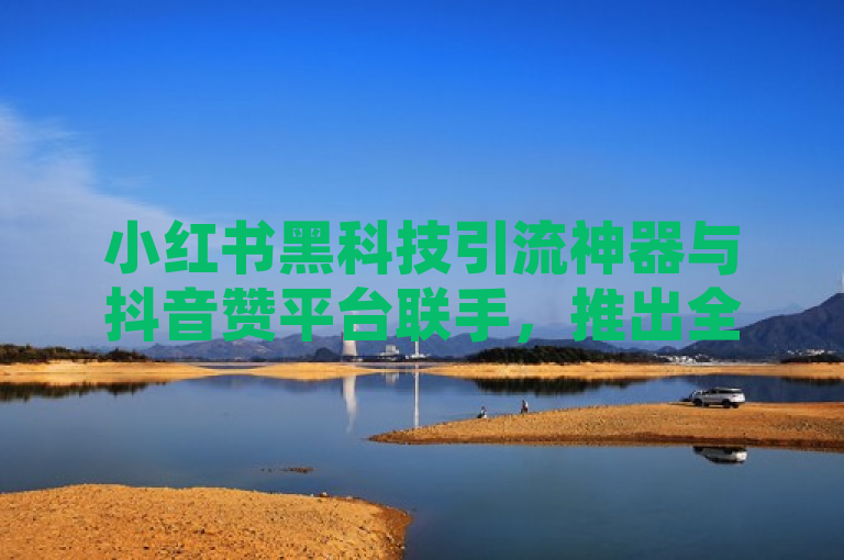 小红书黑科技引流神器与抖音赞平台联手，推出全网最低价代充服务