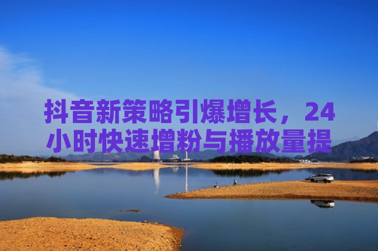 抖音新策略引爆增长，24小时快速增粉与播放量提升服务上线