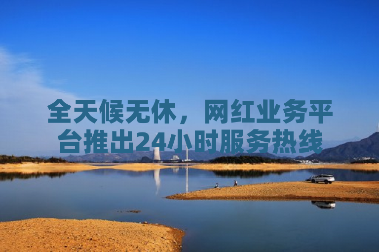 全天候无休，网红业务平台推出24小时服务热线