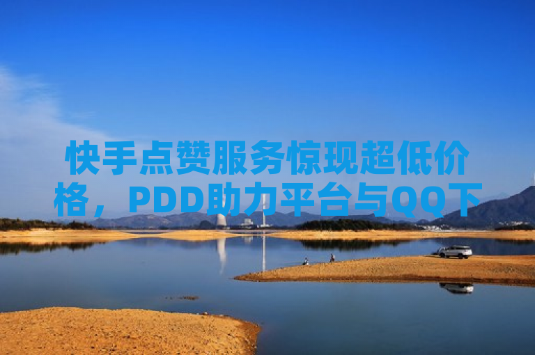快手点赞服务惊现超低价格，PDD助力平台与QQ下单平台争夺全网最低价