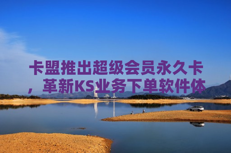 卡盟推出超级会员永久卡，革新KS业务下单软件体验