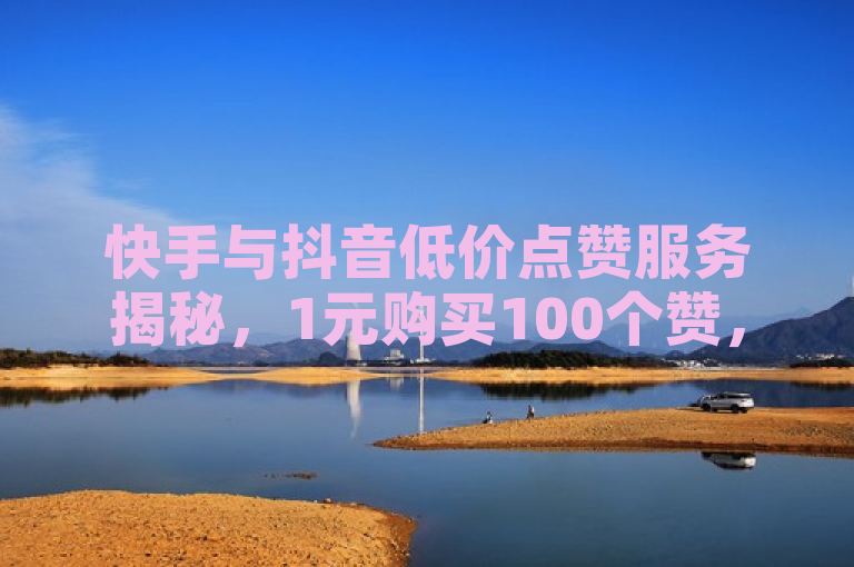 快手与抖音低价点赞服务揭秘，1元购买100个赞，24小时自助下单