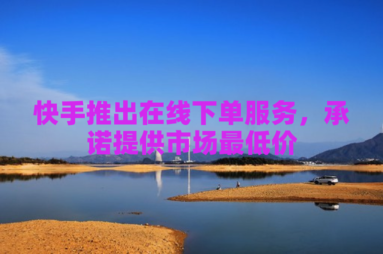 快手推出在线下单服务，承诺提供市场最低价