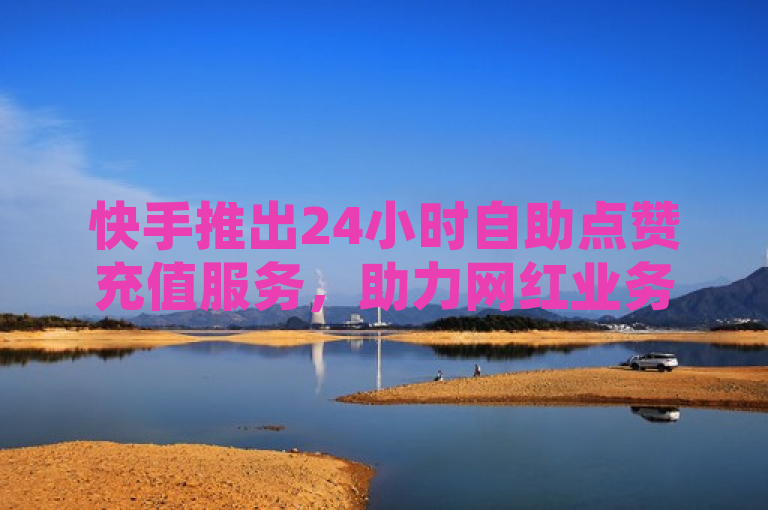 快手推出24小时自助点赞充值服务，助力网红业务秒速增长