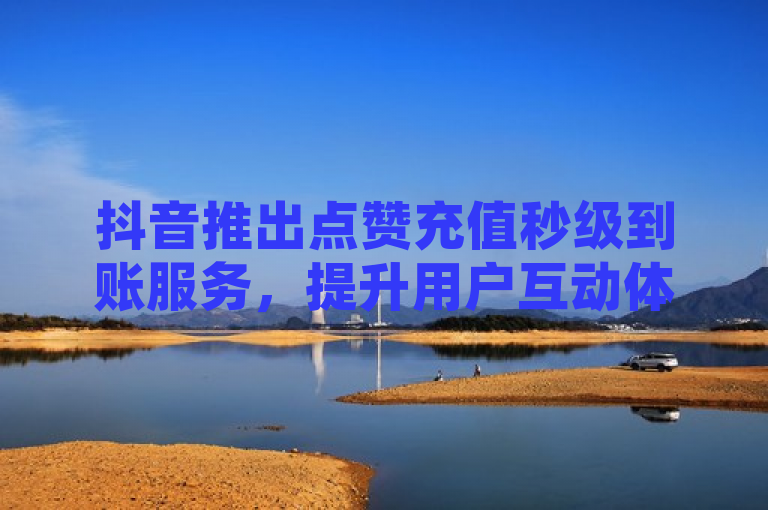 抖音推出点赞充值秒级到账服务，提升用户互动体验