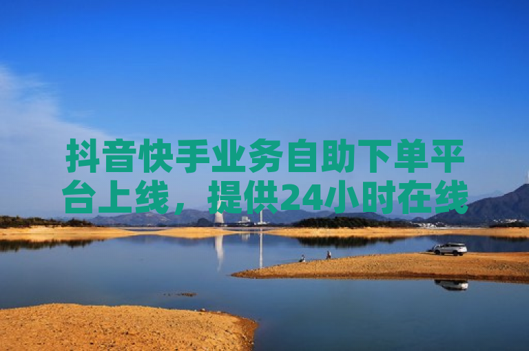 抖音快手业务自助下单平台上线，提供24小时在线服务与QQSVIP低价充值