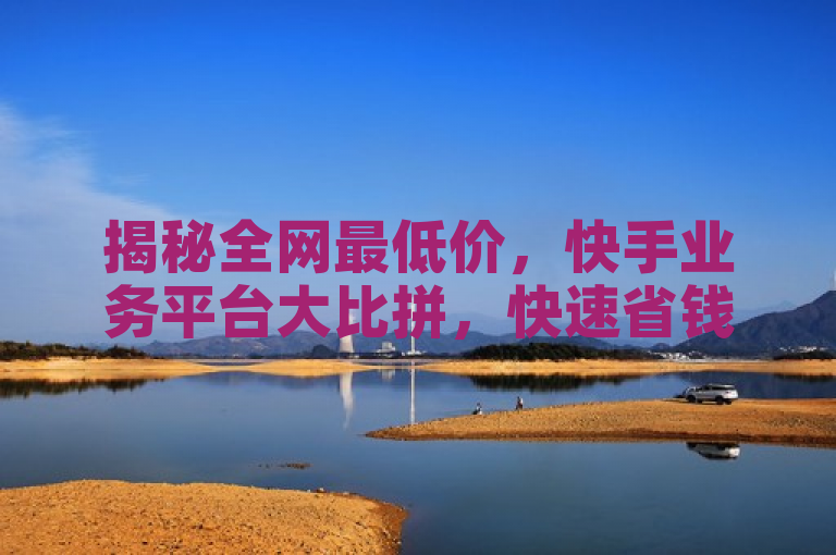 揭秘全网最低价，快手业务平台大比拼，快速省钱攻略一览