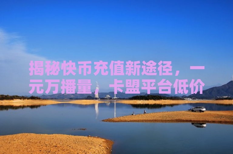 揭秘快币充值新途径，一元万播量，卡盟平台低价风暴来袭！，揭示了一种新兴的快手虚拟货币——快币的充值方式，通过特定的卡盟平台，用户可以享受到极低的充值价格，即一块钱就能获得高达一万播放量的服务。这种超低价位的充值服务，为快手用户带来了前所未有的实惠和便利。