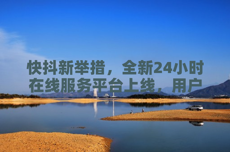 快抖新举措，全新24小时在线服务平台上线，用户需求一键解决！