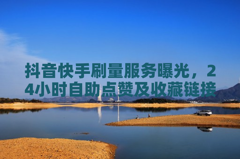 抖音快手刷量服务曝光，24小时自助点赞及收藏链接平台引关注