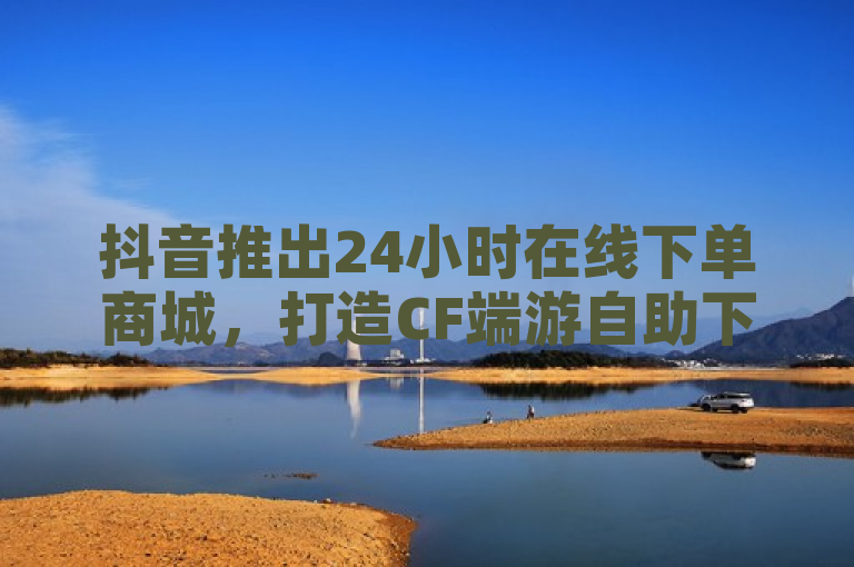 抖音推出24小时在线下单商城，打造CF端游自助下单网站