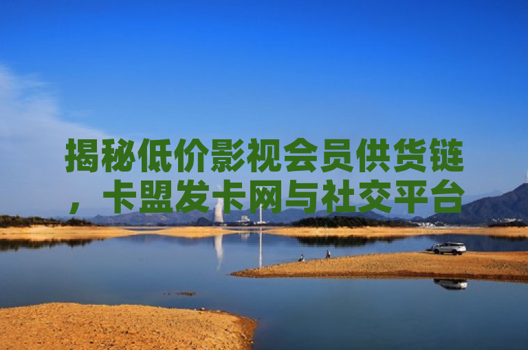 揭秘低价影视会员供货链，卡盟发卡网与社交平台下单业务内幕