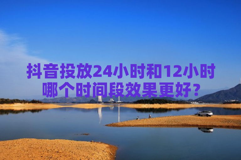抖音投放24小时和12小时哪个时间段效果更好？