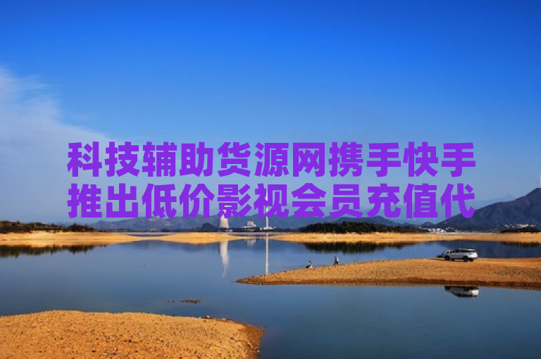 科技辅助货源网携手快手推出低价影视会员充值代理服务
