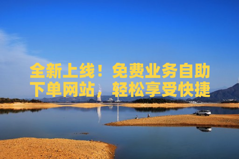 全新上线！免费业务自助下单网站，轻松享受快捷服务体验