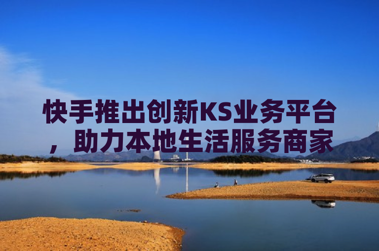 快手推出创新KS业务平台，助力本地生活服务商家实现数字化转型