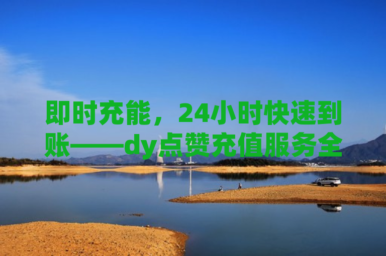 即时充能，24小时快速到账——dy点赞充值服务全新升级