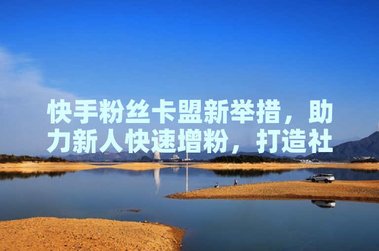 快手粉丝卡盟新举措，助力新人快速增粉，打造社交平台新星！