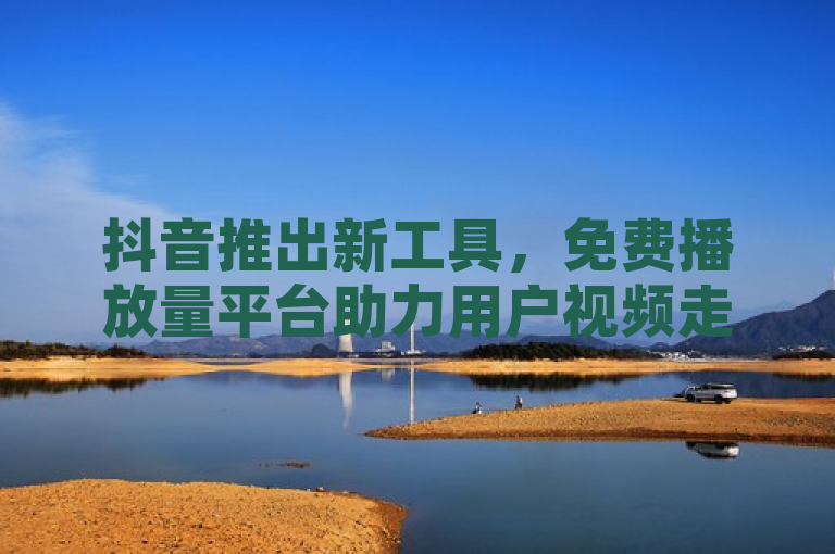 抖音推出新工具，免费播放量平台助力用户视频走红