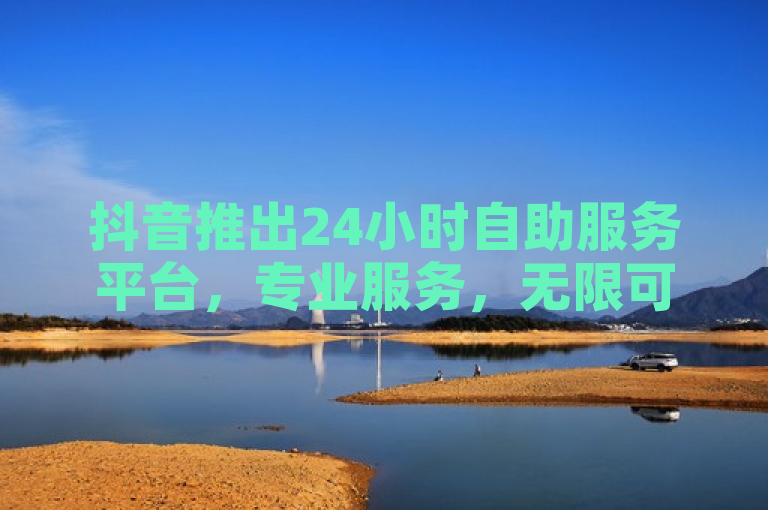 抖音推出24小时自助服务平台，专业服务，无限可能随时畅享！