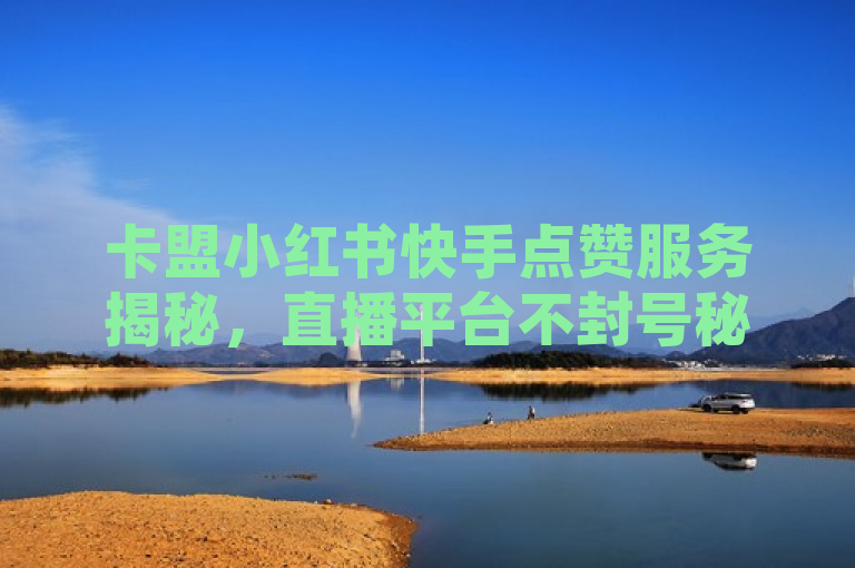 卡盟小红书快手点赞服务揭秘，直播平台不封号秘籍，全网最低价自助下单