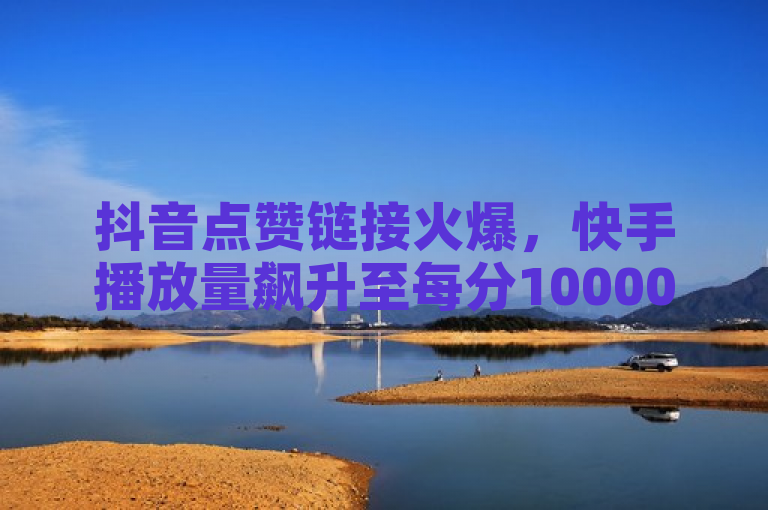 抖音点赞链接火爆，快手播放量飙升至每分10000赞