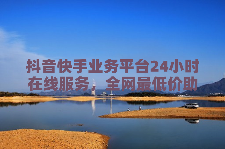 抖音快手业务平台24小时在线服务，全网最低价助力点赞粉丝增长