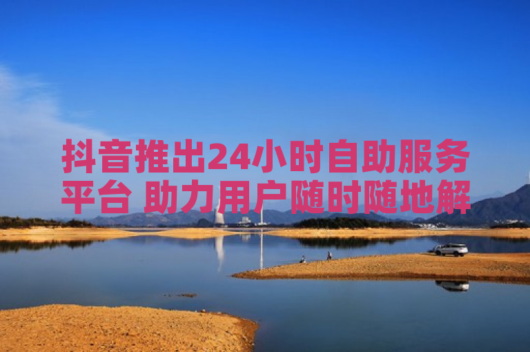抖音推出24小时自助服务平台 助力用户随时随地解决问题