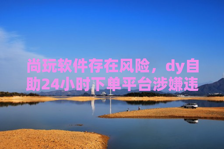 尚玩软件存在风险，dy自助24小时下单平台涉嫌违规操作。