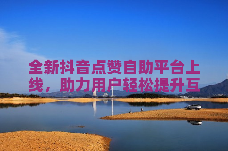 全新抖音点赞自助平台上线，助力用户轻松提升互动量