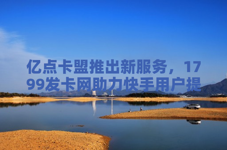 亿点卡盟推出新服务，1799发卡网助力快手用户提升亲密值