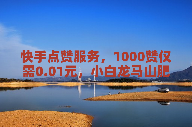 快手点赞服务，1000赞仅需0.01元，小白龙马山肥地房产装修推广必备。